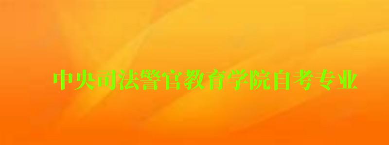 中央司法警官教育學(xué)院自考專業(yè) 中央司法警官教育學(xué)院自考專業(yè)