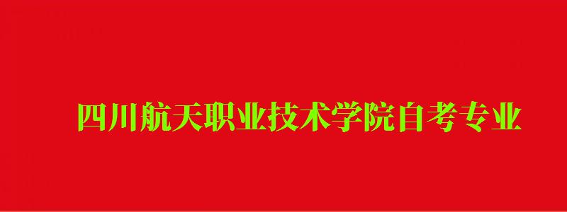 四川航天職業技術學院自考專業 四川航天職業技術學院自考專業