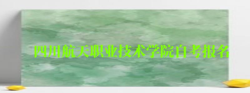 四川航天職業技術學院自考報名 四川航天職業技術學院自考報名